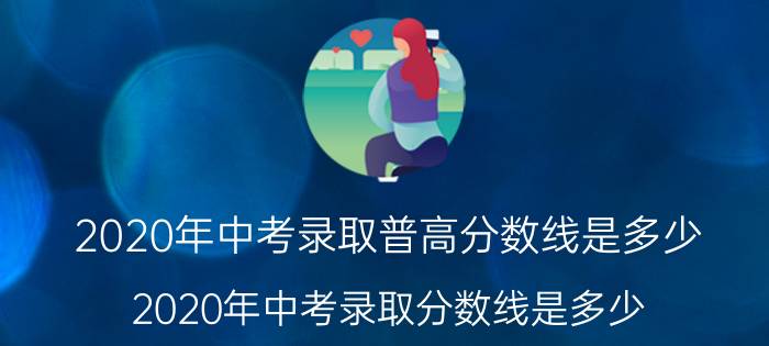 2020年中考录取普高分数线是多少（2020年中考录取分数线是多少 初升高最低分数线）